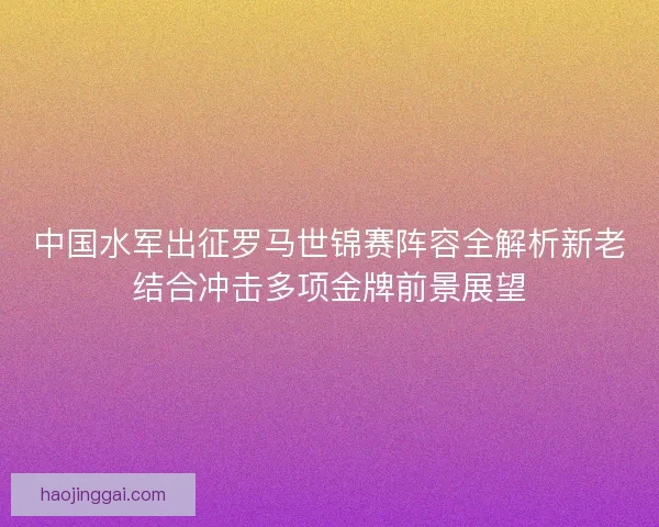中国水军出征罗马世锦赛阵容全解析新老结合冲击多项金牌前景展望